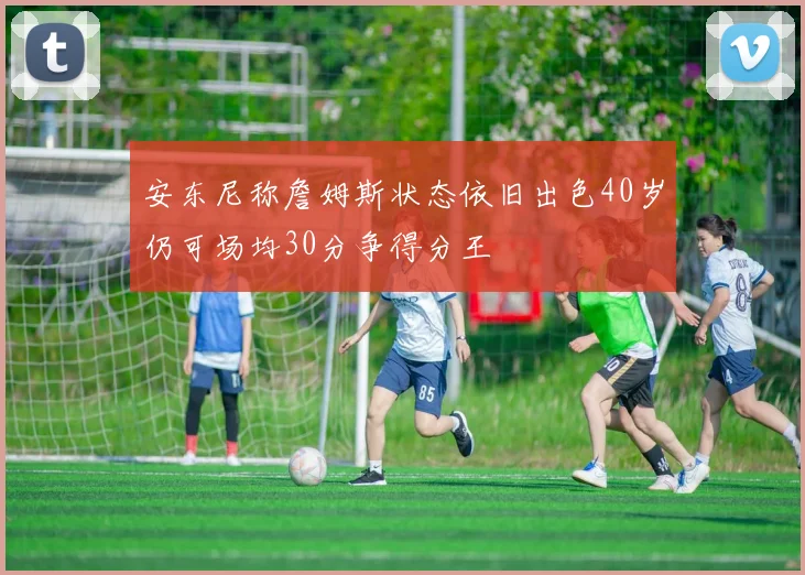 安东尼称詹姆斯状态依旧出色40岁仍可场均30分争得分王