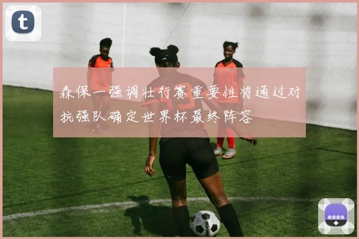 森保一强调壮行赛重要性将通过对抗强队确定世界杯最终阵容