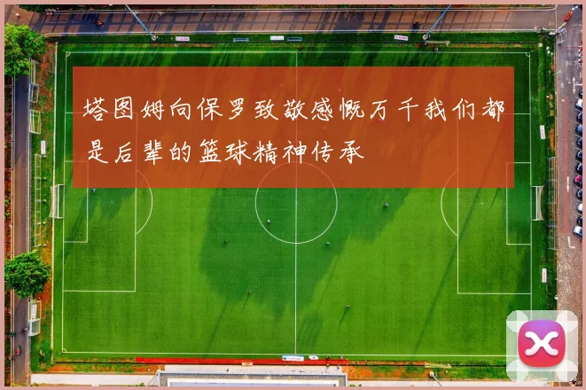 塔图姆向保罗致敬感慨万千我们都是后辈的篮球精神传承