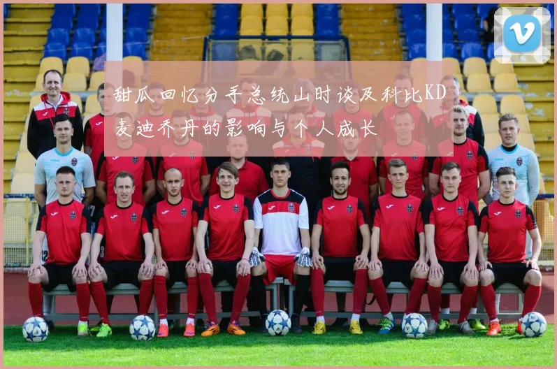 甜瓜回忆分手总统山时谈及科比KD麦迪乔丹的影响与个人成长
