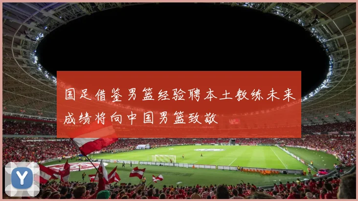 国足借鉴男篮经验聘本土教练未来成绩将向中国男篮致敬