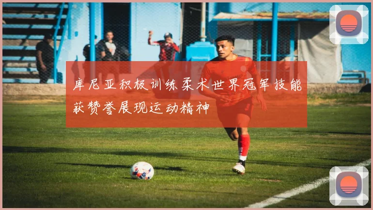 库尼亚积极训练柔术世界冠军技能获赞誉展现运动精神