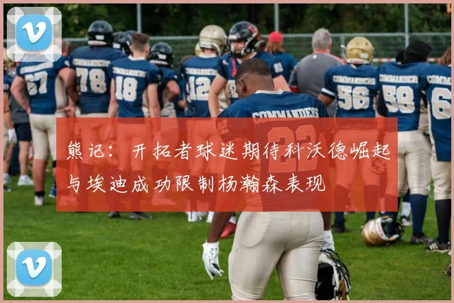 熊记：开拓者球迷期待科沃德崛起与埃迪成功限制杨瀚森表现