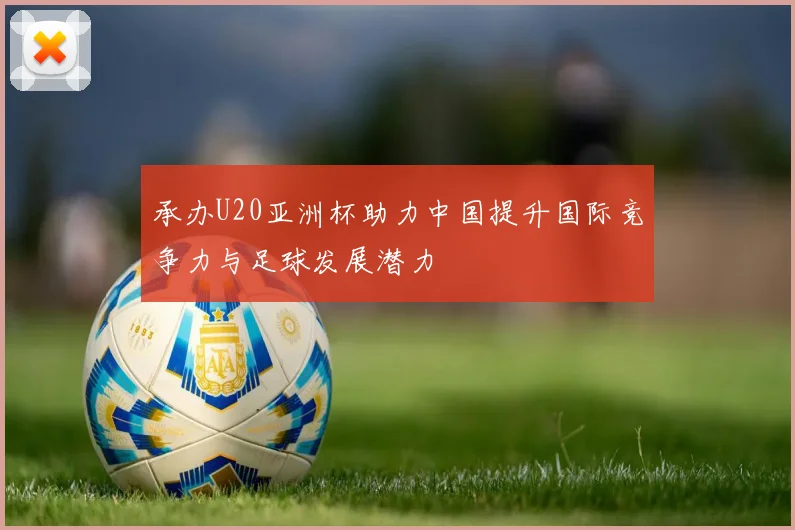 承办U20亚洲杯助力中国提升国际竞争力与足球发展潜力