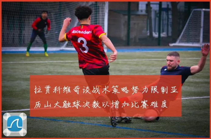 拉贾科维奇谈战术策略努力限制亚历山大触球次数以增加比赛难度