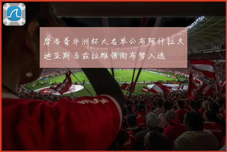 摩洛哥非洲杯大名单公布阿什拉夫迪亚斯马兹拉维领衔布努入选