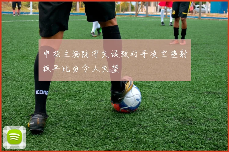 申花主场防守失误致对手凌空垫射扳平比分令人失望