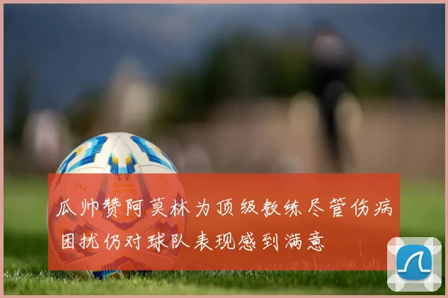 瓜帅赞阿莫林为顶级教练尽管伤病困扰仍对球队表现感到满意