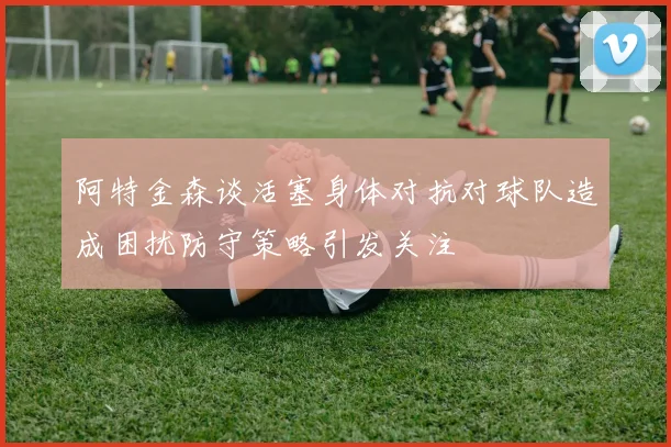 阿特金森谈活塞身体对抗对球队造成困扰防守策略引发关注