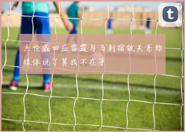 杰伦威回应雷霆与马刺宿敌关系称媒体说了算我不在乎