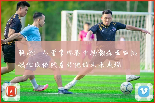 解说：尽管常规赛中杨瀚森面临挑战但我依然看好他的未来表现
