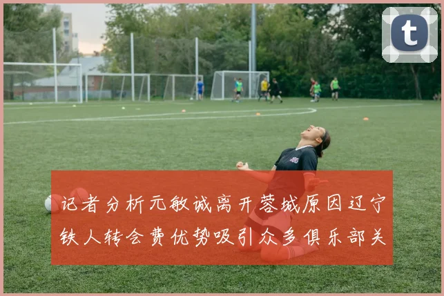 记者分析元敏诚离开蓉城原因辽宁铁人转会费优势吸引众多俱乐部关注