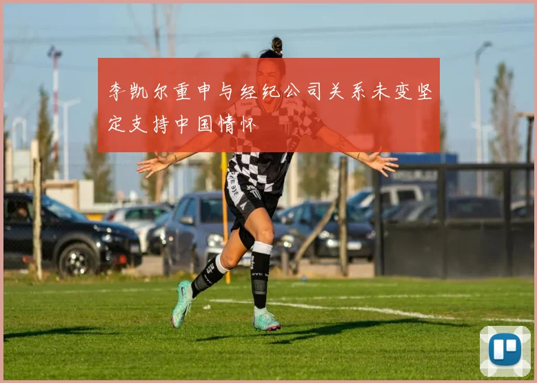 李凯尔重申与经纪公司关系未变坚定支持中国情怀