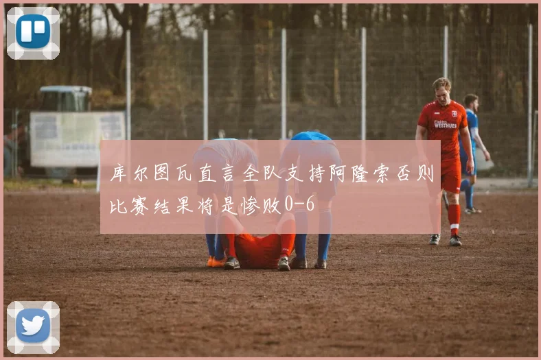 库尔图瓦直言全队支持阿隆索否则比赛结果将是惨败0-6